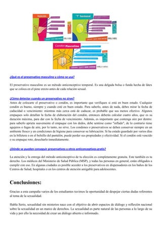 ¿Qué es el preservativo masculino y cómo se usa?
El preservativo masculino es un método anticonceptivo temporal. Es una delgada bolsa o funda hecha de látex
que se coloca en el pene erecto antes de cada relación sexual.
¿Cómo detectar cuando un preservativo no sirve?
Antes de colocarte el preservativo o condón, es importante que verifiques si está en buen estado. Cualquier
condón es bueno, siempre y cuando esté en buen estado. Para saberlo, antes de nada, debes mirar la fecha de
caducidad o vencimiento: mientras más cerca está de caducar, es probable que sea menos efectivo. Algunos
empaques solo detallan la fecha de elaboración del condón, entonces deberás calcular cuatro años, que es su
duración máxima, para dar con la fecha de vencimiento. Además, es importante que contenga aire por dentro:
para saberlo aprieta suavemente el empaque con los dedos, debe sentirse como "inflado", de lo contrario tiene
agujeros o fugas de aire, por lo tanto, no sirve. Los condones o preservativos se deben conservar siempre en un
ambiente fresco y en condiciones de higiene para conservar su lubricación. Si ha estado guardado por varios días
en la billetera o en el bolsillo del pantalón, puede perder sus propiedades y efectividad. Si el condón está vencido
o su empaque roto, desecharlo inmediatamente.
¿Dónde se pueden conseguir preservativos y otros anticonceptivos gratis?
La atención y la entrega del método anticonceptivo de tu elección es completamente gratuita. Este también es tu
derecho. Los médicos del Ministerio de Salud Pública (MSP), y todas las personas en general, están obligados a
cumplir con eso. En algunas ciudades es posible acceder a los preservativos en dispensadores en los baños de los
Centros de Salud, hospitales o en los centros de atención amigable para adolescentes.
Conclusiones:
Gracias a esta campaña varios de los estudiantes tuvimos la oportunidad de despejar ciertas dudas referentes
al tema de la sexualidad.
Habla Serio, sexualidad sin misterios nace con el objetivo de abrir espacios de diálogo y reflexión nacional
sobre la sexualidad en un marco de derechos. La sexualidad es parte natural de las personas a lo largo de su
vida y por ello la necesidad de crear un diálogo abierto e informado.
 