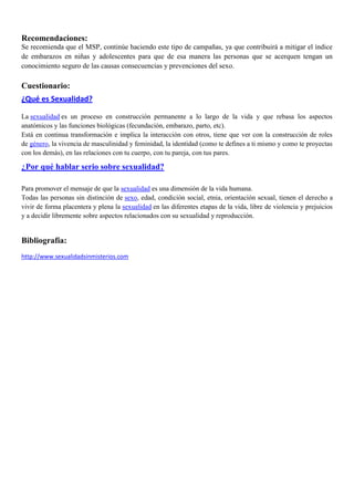 Recomendaciones:
Se recomienda que el MSP, continúe haciendo este tipo de campañas, ya que contribuirá a mitigar el índice
de embarazos en niñas y adolescentes para que de esa manera las personas que se acerquen tengan un
conocimiento seguro de las causas consecuencias y prevenciones del sexo.
Cuestionario:
¿Qué es Sexualidad?
La sexualidad es un proceso en construcción permanente a lo largo de la vida y que rebasa los aspectos
anatómicos y las funciones biológicas (fecundación, embarazo, parto, etc).
Está en continua transformación e implica la interacción con otros, tiene que ver con la construcción de roles
de género, la vivencia de masculinidad y feminidad, la identidad (como te defines a ti mismo y como te proyectas
con los demás), en las relaciones con tu cuerpo, con tu pareja, con tus pares.
¿Por qué hablar serio sobre sexualidad?
Para promover el mensaje de que la sexualidad es una dimensión de la vida humana.
Todas las personas sin distinción de sexo, edad, condición social, etnia, orientación sexual, tienen el derecho a
vivir de forma placentera y plena la sexualidad en las diferentes etapas de la vida, libre de violencia y prejuicios
y a decidir libremente sobre aspectos relacionados con su sexualidad y reproducción.
Bibliografía:
http://www.sexualidadsinmisterios.com
 