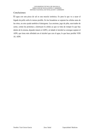UNIVERSIDAD TECNICA DE MACHALA
DIRECCION DE NIVELACIÓNN Y ADMISIÓN
SISTEMA NACIONAL DE NIVELACION Y ADMISIÓN

Conclusiones:
El agua con una pizca de sal es una mezcla isotónica. Es para lo que va a sacar el
hígado de pollo sufra lo menos posible. En las licuadoras se separan las células unas de
las otras, en esto ayuda también el detergente. Las enzimas, jugo de piña, suavizador de
carne, cortan las proteínas y destruyen la célula ya que se trata de romper lo que hay
dentro de la misma, dejando intacto el ADN y al añadir el alcohol se consigue separar el
ADN, que tiene más afinidad con el alcohol que con el agua, lo que hace posible VER
AL ADN.

Nombre: Yais Cerezo García

Área: Salud

Especialidad: Medicina

 