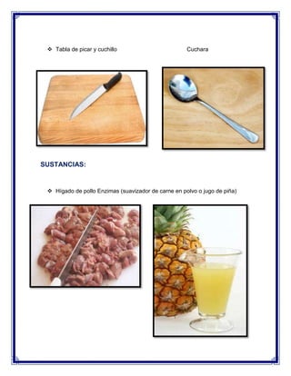  Tabla de picar y cuchillo

Cuchara

SUSTANCIAS:

 Hígado de pollo Enzimas (suavizador de carne en polvo o jugo de piña)

 Sal
 Detergente liquido

 