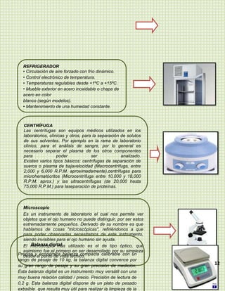 REFRIGERADOR
  • Circulación de aire forzado con frío dinámico.
  • Control electrónico de temperatura.
  • Temperaturas regulables desde +1ºC a +15ºC.
  • Mueble exterior en acero inoxidable o chapa de
  acero en color
  blanco (según modelos).
  • Mantenimiento de una humedad constante.



  CENTRÍFUGA
  Las centrífugas son equipos médicos utilizados en los
  laboratorios, clínicas y otros, para la separación de solutos
  de sus solventes. Por ejemplo en la rama de laboratorio
  clínico, para el análisis de sangre, por lo general es
  necesario separar el plasma de los otros componentes
  para              poder             ser            analizado.
  Existen varios tipos básicos: centrífugas de separación de
  sueros o plasma de bajavelocidad (Macrocentrífuga, entre
  2,000 y 6,000 R.P.M. aproximadamente),centrífugas para
  microhematócritos (Microcentrífuga entre 10,000 y 18,000
  R.P.M. aprox.) y las ultracentrífugas (de 20,000 hasta
  75,000 R.P.M.) para laseparación de proteínas.



   Microscopio
   Es un instrumento de laboratorio el cual nos permite ver
   objetos que el ojo humano no puede distinguir, por ser estos
   extremadamente pequeños. Derivado de su nombre es que
   hablamos de cosas "microscópicas", refiriéndonos a que
   para poder observarlas necesitamos de este instrumento,
   siendo invisibles para el ojo humano sin ayuda.
       Balanza digital
   El microscopio más utilizado es el de tipo óptico, que
   asimismo fue el primero en ser desarrollado por su simpleza
Precisa yel punto de vista técnico.
   desde económica balanza compacta calibrable con un
rango de pesaje de 10 kg, la balanza digital convence por
su gran rango de pesaje y su gran precisión de medición.
                                                                  12
Esta balanza digital es un instrumento muy versátil con una
muy buena relación calidad / precio. Precisión de lectura de
0,2 g. Esta balanza digital dispone de un plato de pesado
extraíble que resulta muy útil para realizar la limpieza de la
 