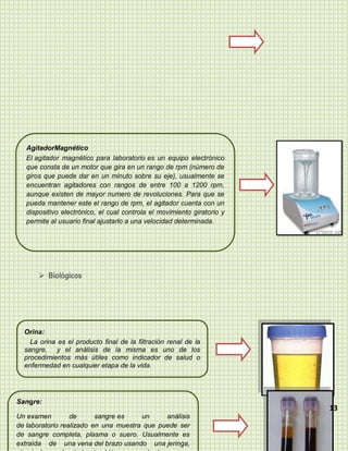 AgitadorMagnético
   El agitador magnético para laboratorio es un equipo electrónico
   que consta de un motor que gira en un rango de rpm (número de
   giros que puede dar en un minuto sobre su eje), usualmente se
   encuentran agitadores con rangos de entre 100 a 1200 rpm,
   aunque existen de mayor numero de revoluciones. Para que se
   pueda mantener este el rango de rpm, el agitador cuenta con un
   dispositivo electrónico, el cual controla el movimiento giratorio y
   permite al usuario final ajustarlo a una velocidad determinada.




        Biológicos




  Orina:
    La orina es el producto final de la filtración renal de la
  sangre, y el análisis de la misma es uno de los
  procedimientos más útiles como indicador de salud o
  enfermedad en cualquier etapa de la vida.




Sangre:
                                                                         13
Un examen         de      sangre es    un     análisis
de laboratorio realizado en una muestra que puede ser
de sangre completa, plasma o suero. Usualmente es
extraída de una vena del brazo usando una jeringa,
 