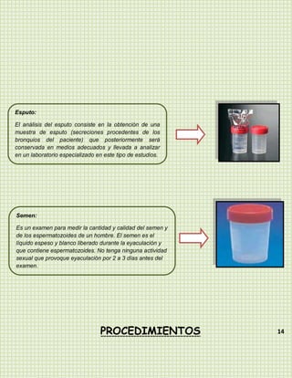 Esputo:

El análisis del esputo consiste en la obtención de una
muestra de esputo (secreciones procedentes de los
bronquios del paciente) que posteriormente será
conservada en medios adecuados y llevada a analizar
en un laboratorio especializado en este tipo de estudios.




Semen:

Es un examen para medir la cantidad y calidad del semen y
de los espermatozoides de un hombre. El semen es el
líquido espeso y blanco liberado durante la eyaculación y
que contiene espermatozoides. No tenga ninguna actividad
sexual que provoque eyaculación por 2 a 3 días antes del
examen.




                                 PROCEDIMIENTOS             14
 