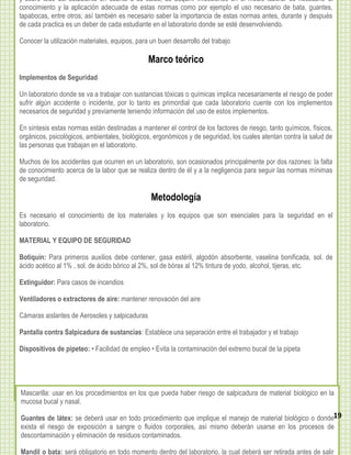 y sobre todo del estudiante en cuanto a su salud, de adquirir infecciones en el medio laborar es necesario el
conocimiento y la aplicación adecuada de estas normas como por ejemplo el uso necesario de bata, guantes,
tapabocas, entre otros; así también es necesario saber la importancia de estas normas antes, durante y después
de cada practica es un deber de cada estudiante en el laboratorio donde se esté desenvolviendo.
   durante y después de cada practica es un deber de cada estudiante en el laboratorio donde se este
   desenvolviendo.
Conocer la utilización materiales, equipos, para un buen desarrollo del trabajo
   Conocer la utilización materiales, equipos, para un buen desarrollo del trabajo
                                               Marco teórico
Implementos de Seguridad
                                                Marco teórico

Un Implementos de Seguridad
    laboratorio donde se va a trabajar con sustancias tóxicas o químicas implica necesariamente el riesgo de poder
sufrir algún accidente o incidente, por lo tanto es primordial que cada laboratorio cuente con los implementos
    Un laboratorio donde se va a trabajar con sustancias tóxicas o químicas implica necesariamente el riego de
necesarios de seguridad y previamente teniendo información del uso de estos implementos.
    poder sufrir algún accidente o incidente, por lo tanto es primordial que cada laboratorio cuente con los
En implementos necesarios de seguridad y previamenteel control información del de riesgo, tanto químicos, físicos,
    síntesis estas normas están destinadas a mantener teniendo de los factores uso de estos implementos.
orgánicos, psicológicos, ambientales, biológicos, ergonómicos y de seguridad, los cuales atentan contra la salud de
    En síntesis estas normas están destinadas a mantener el control de los factores de riesgo, tanto químicos,
las personas que trabajan en el laboratorio.
    físicos, orgánicos, psicológicos, ambientales, biológicos, ergonómicos y de seguridad, los cuales atentan contra
Muchos de de las personas que trabajan en ellaboratorio, son ocasionados principalmente por dos razones: la falta
    la salud los accidentes que ocurren en un laboratorio.
de conocimiento acerca de la labor que se realiza dentro de él y a la negligencia para seguir las normas mínimas
   Muchos de los accidentes que ocurren en un laboratorio, son ocasionados principalmente por dos razones: la
de seguridad.
   falta de conocimiento acerca de la labor que se realiza dentro de él y a la negligencia para seguir las normas
   mínimas de seguridad.
                                                Metodología
Es necesario el conocimiento de los
                                                  Metodología
                                        materiales y los equipos que
                                                                   son esenciales para la seguridad en el
laboratorio.
   Es necesario el conocimiento de los materiales y los equipos que son esenciales para la seguridad en el
   laboratorio.
MATERIAL Y EQUIPO DE SEGURIDAD

Botiquín: ParaYprimeros auxilios debe contener, gasa estéril, algodón absorbente, vaselina bonificada, sol. de
   MATERIAL EQUIPO DE SEGURIDAD
ácido acético al 1% , sol. de ácido bórico al 2%, sol de bórax al 12% tintura de yodo, alcohol, tijeras, etc.
   Botiquín: Para primeros auxilios debe contener, gasa estéril, algodón absorbente, vaselina bonificada, sol. de
Extinguidor: Para casossol. de ácido bórico al 2%, sol de bórax al 12% tintura de yodo, alcohol, tijeras, etc.
   ácido acético al 1% , de incendios

  Extinguidor: Para casos de incendios
Ventiladores o extractores de aire: mantener renovación del aire

Cámaras aislantes de Aerosolesdesalpicaduras renovación del aire
  Ventiladores o extractores y aire: mantener

  Cámaras aislantes de Aerosoles y salpicaduras
Pantalla contra Salpicadura de sustancias: Establece una separación entre el trabajador y el trabajo

Dispositivos de pipeteo: • Facilidadsustancias:•Establece una separación entre el trabajador la el trabajo
   Pantalla contra Salpicadura de de empleo Evita la contaminación del extremo bucal de y pipeta

   Dispositivos de pipeteo: • Facilidad de empleo • Evita la contaminación del extremo bucal de la pipeta



Mascarilla: usar enen los procedimientos en los que puedahaber riesgo de salpicadura de material biológico en la
  Mascarilla: usar los procedimientos en los que pueda haber riesgo de salpicadura de material biológico en la
mucosa bucal y nasal.
  mucosa bucal y nasal.
Guantes de látex: se deberá usar en todo procedimiento que implique el manejo de material biológico o donde19
exista el riesgo de exposición a sangre o fluidos corporales, así mismo deberán usarse en los procesos de 10
descontaminación y eliminación de residuos contaminados.

Mandil o bata: será obligatorio en todo momento dentro del laboratorio, la cual deberá ser retirada antes de salir
 