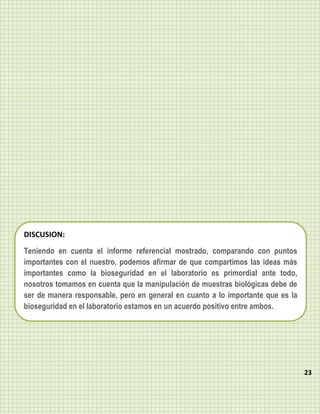 DISCUSION:
Teniendo en cuenta el informe referencial mostrado, comparando con puntos
importantes con el nuestro, podemos afirmar de que compartimos las ideas más
importantes como la bioseguridad en el laboratorio es primordial ante todo,
nosotros tomamos en cuenta que la manipulación de muestras biológicas debe de
ser de manera responsable, pero en general en cuanto a lo importante que es la
bioseguridad en el laboratorio estamos en un acuerdo positivo entre ambos.




                                                                                 23
 