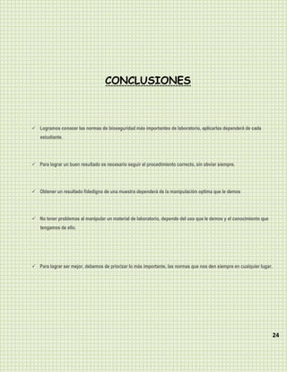 CONCLUSIONES



 Logramos conocer las normas de bioseguridad más importantes de laboratorio, aplicarlas dependerá de cada
    estudiante.




 Para lograr un buen resultado es necesario seguir el procedimiento correcto, sin obviar siempre.




 Obtener un resultado fidedigno de una muestra dependerá de la manipulación optima que le demos




 No tener problemas al manipular un material de laboratorio, depende del uso que le demos y el conocimiento que
    tengamos de ello.




 Para lograr ser mejor, debemos de priorizar lo más importante, las normas que nos den siempre en cualquier lugar.




                                                                                                                      24
 