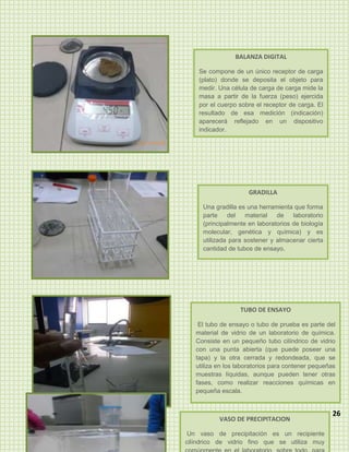 BALANZA DIGITAL

    Se compone de un único receptor de carga
    (plato) donde se deposita el objeto para
    medir. Una célula de carga de carga mide la
    masa a partir de la fuerza (peso) ejercida
    por el cuerpo sobre el receptor de carga. El
    resultado de esa medición (indicación)
    aparecerá reflejado en un dispositivo
    indicador.




                     GRADILLA

     Una gradilla es una herramienta que forma
     parte    del   material   de    laboratorio
     (principalmente en laboratorios de biología
     molecular, genética y química) y es
     utilizada para sostener y almacenar cierta
     cantidad de tubos de ensayo.




                  TUBO DE ENSAYO

    El tubo de ensayo o tubo de prueba es parte del
   material de vidrio de un laboratorio de química.
   Consiste en un pequeño tubo cilíndrico de vidrio
   con una punta abierta (que puede poseer una
   tapa) y la otra cerrada y redondeada, que se
   utiliza en los laboratorios para contener pequeñas
   muestras líquidas, aunque pueden tener otras
   fases, como realizar reacciones químicas en
   pequeña escala.


                                                   26
           VASO DE PRECIPITACION

 Un vaso de precipitación es un recipiente
cilíndrico de vidrio fino que se utiliza muy
 