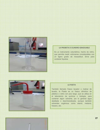 LA PROBETA O CILINDRO GRADUABLE

                      Es un instrumento volumétrico, hecho de vidrio,
                      que permite medir volúmenes considerables con
                      un ligero grado de inexactitud. Sirve para
           `          contener líquidos




                                       LA PIZETA

                   También llamado frasco lavador o matraz de
                   lavado, la Pizeta es un frasco cilíndrico de
                   plástico o vidrio con pico largo, que se utiliza en
                   el laboratorio de química o biología, para
                   contener algún solvente, por lo general agua
                   destilada o desmineralizada, aunque también
                   solventes orgánicos como etanol, metanol,
                   hexano, etc.
FRAZCO AGITADOR:




                                                                         27
 