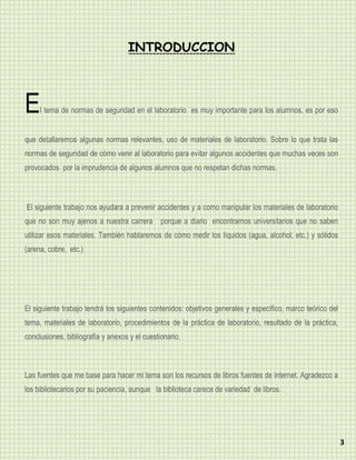 INTRODUCCION



E    l tema de normas de seguridad en el laboratorio es muy importante para los alumnos, es por eso


que detallaremos algunas normas relevantes, uso de materiales de laboratorio. Sobre lo que trata las
normas de seguridad de cómo venir al laboratorio para evitar algunos accidentes que muchas veces son
provocados por la imprudencia de algunos alumnos que no respetan dichas normas.



El siguiente trabajo nos ayudara a prevenir accidentes y a como manipular los materiales de laboratorio
que no son muy ajenos a nuestra carrera porque a diario encontramos universitarios que no saben
utilizar esos materiales. También hablaremos de cómo medir los líquidos (agua, alcohol, etc.) y sólidos
(arena, cobre, etc.)




El siguiente trabajo tendrá los siguientes contenidos: objetivos generales y específico, marco teórico del
tema, materiales de laboratorio, procedimientos de la práctica de laboratorio, resultado de la práctica,
conclusiones, bibliografía y anexos y el cuestionario.



Las fuentes que me base para hacer mi tema son los recursos de libros fuentes de internet. Agradezco a
los bibliotecarios por su paciencia, aunque la biblioteca carece de variedad de libros.




                                                                                                             3
 