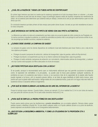 4.   ¿CUÁL ES LA RAZÓN DE TARAR LOS TUBOS ANTES DE CENTRIFUGAR?

     En primer lugar tenemos que tener en cuenta que la sustancia ingresada en el tubo de ensayo tienen un volumen y al pesar
     (tarar) no incluimos el peso del tubo de ensayo, luego al centrifugar (separar solido de líquidos) rompemos las membranas de
     célula de la sustancia para determinar que sustancia está por debajo y encima de la otra ya que determinamos quien es más
     denso que otro.

     En conclusión tenemos que tatar primero el tubo ensayo para poder obviar el peso de este ya que solo necesitamos el peso o
     la masa compuesto

5. ¿QUÉ DIFERENCIA HAY ENTRE UNA PIPETA DE VIDRIO CON UNA PIPETA AUTOMÁTICA

     La diferencia que salta a la vista es la presentación que tiene cada una ya que la pipeta de vidrio consta de una Propipeta con
     la cual se succiona o expulsa la sustancia, en cambio la automática se parece más a una jeringa la cual funciona similar al uso
     de una jeringa que también succiona y expulsa la sustancia.

6. ¿CUÁNDO DEBE USARSE LA CAMPANA DE GASES?

     La campana de gases como los demás dispositivos de ventilación local está diseñada para hacer frente a uno o más de los
     tres objetivos principales:

         Proteger al usuario (campanas de extracción, cabinas de bioseguridad, cajas de guantes, cabina de flujo laminar)
         Proteger el producto o el experimento que hay en su interior (cabinas de bioseguridad, cajas de guantes)
         Proteger el medio ambiente (campanas de extracción con recirculación, determinadas cabinas de bioseguridad, y cualquier
     otro tipo cuando está equipado con filtros adecuados en el aire de escape).

7. ¿SE PUEDE PIPETEAR AGUA DESTILADA CON LA BOCA?

     Si se puede, aunque lo recomendado sería usar un instrumento adicional que nos permite succionar la sustancia
     como: el aspirador de cremallera o la pro-pipeta, su puede usar la boca para pipetear cualquier sustancia, el
     problema es que si la sustancia sea toxica o nociva, si se succiona más de la capacidad de la pipeta este líquido
     puede ingresar a la boca y ahí si causaría graves daños, si se trata de agua destilada el daño sería inocuo, pero
     podría ser que la pipeta esté mal lavada o tenga restos de una sustancia toxica, pues ahí si el agua más ese resto de
     sustancia toxica si causaría daños al organismo.

8. ¿POR QUÉ SE DEBEN ELIMINAR LAS BURBUJAS DE AIRE DEL INTERIOR DE LA BURETA?

     Porque la burbuja ocupa volumen. Cuando titulas y drenas por ejemplo 2,3 ml en realidad los 2,3 ml no son todos de reactivo
     sino que parte del volumen era aire. Por lo tanto estás drenando menos de 2,3 ml.


9. ¿PARA QUÉ SE EMPLEA LA PIEDRA PÓMEZ EN UNA DESTILACIÓN?

     Puede usarse piedra pómez para las destilaciones a presión atmosférica, sino se emplea agitación. Siempre deben usarse
     piedras nuevas y añadirlas a liquido frio. Ya que añadir cualquier solido a un líquido caliente cercano a su punto de ebullición,
     puede originarse una ebullición súbita con el consiguiente desbordamiento.

10. ¿QUE ESTUDIA LA BIOQUÍMICA AMBIENTAL Y COMO LO UTILIZARÍAS EN TU PROFESIÓN CITA 3
EJEMPLOS?
                                                                                                                                         32
 