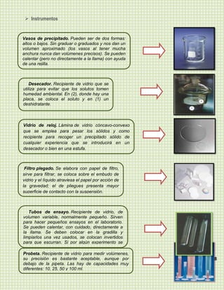  Instrumentos


Vasos de precipitado. Pueden ser de dos formas:
altos o bajos. Sin graduar o graduados y nos dan un
volumen aproximado (los vasos al tener mucha
anchura nunca dan volúmenes precisos). Se pueden
calentar (pero no directamente a la llama) con ayuda
de una rejilla.



    Desecador. Recipiente de vidrio que se
utiliza para evitar que los solutos tomen
humedad ambiental. En (2), donde hay una
placa, se coloca el soluto y en (1) un
deshidratante.



Vidrio de reloj. Lámina de vidrio cóncavo-convexo
que se emplea para pesar los sólidos y como
recipiente para recoger un precipitado sólido de
cualquier experiencia que se introducirá en un
desecador o bien en una estufa.



 Filtro plegado. Se elabora con papel de filtro,
sirve para filtrar, se coloca sobre el embudo de
vidrio y el líquido atraviesa el papel por acción de
la gravedad; el de pliegues presenta mayor
superficie de contacto con la suspensión.



   Tubos de ensayo. Recipiente de vidrio, de
volumen variable, normalmente pequeño. Sirven
para hacer pequeños ensayos en el laboratorio.
Se pueden calentar, con cuidado, directamente a
la llama. Se deben colocar en la gradilla y
limpiarlos una vez usados, se colocan invertidos
para que escurran. Si por algún experimento se
quiere mantener el líquido, se utilizan con tapón de
rosca.
Probeta. Recipiente de vidrio para medir volúmenes,
su precisión es bastante aceptable, aunque por         8
debajo de la pipeta. Las hay de capacidades muy
diferentes: 10, 25, 50 y 100 ml.
 