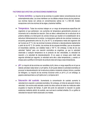 FACTORES QUE AFECTAN LAS REACCIONES ENZIMÁTICAS

Fuerza osmótica. La mayoría de las enzimas no pueden tolerar concentraciones de sal
extremadamente altas. Los iones interfieren con los débiles enlaces iónicos de las proteínas.
Las enzimas típicas son activas en concentraciones salinas de 1 a 500 mM. Existen
excepciones como las enzimas de las algas y bacterias halófilas.

Temperatura. Todas las enzimas trabajan en un rango de temperaturas específicas del
organismo al que pertenecen. Los aumentos de temperatura generalmente provocan un
incremento de la velocidad de reacción. Esto se debe a alteraciones de la estructura de la
proteína debidas a la interrupción de uniones iónicas que resultan en la estabilización de la
estructura tridimensional de la enzima. La temperatura óptima de las enzimas humanas se
encuentra generalmente entre los 35 y los 40 °C; la temperatura media del organismo del
ser humano es 37 °C. Así, las enzimas humanas comienzan a desnaturalizarse rápidamente
a partir de los 40 °C. En cambio, las enzimas de las arqueas termófilas, que se encuentran
en manantiales calientes, son estables hasta a 100 °C. Sin embargo, la idea de de una
velocidad "óptima" para una reacción enzimática es engañosa, ya que la velocidad
observada a cualquier temperatura es el producto de dos velocidades, la velocidad de
reacción y la velocidad de desnaturalización. Si se usase un ensayo para medir esta
segunda actividad por segundo, la velocidad sería alta a altas temperaturas, y usando un
ensayo para cuantificar la formación de producto ésta sería baja a esas temperaturas.

pH. La mayoría de las enzimas son sensibles al pH y tiene un rango específico en el que se
detecta actividad; todas tienen un pH óptimo. El pH puede detener la actividad enzimática al
provocar la desnaturalización de la estructura proteica rompiendo enlaces iónicos y puentes
de hidrógeno. La mayoría de las enzimas funcionan entre un pH 6 y 8; sin embargo, la
pepsina estomacal tiene un pH óptimo de 2 y la tripsina de 8.

Saturación del sustrato. Aumentando la concentración de sustrato aumenta la
velocidad de la reacción o actividad enzimática. Sin embargo, el límite de saturación limita la
velocidad. Una enzima está saturada cuando los sitios activos de todas las moléculas están
ocupados la mayoría del tiempo. A partir del punto de saturación la reacción no puede
acelerarse mediante adición de sustrato, sea cual sea la cantidad añadida. En un gráfico la
velocidad de reacción habría alcanzado una meseta.

 