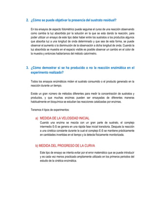 2. ¿Cómo se puede objetivar la presencia del sustrato residual?
En los ensayos de aspecto fotométrico puede seguirse el curso de una reacción observando
como cambia la luz absorbida por la solución en la que se esta dando la reacción, para
poder utilizar un ensayo de este tipo debe haber entre los sustratos a los productos algunos
que absorba luz a una longitud de onda determinado y que sea de esta forma, se puede
observar el aumento o la disminución de la observación a dicha longitud de onda. Cuando la
luz absorbida se muestra en el espacio visible es posible observar un cambio en el color de
la muestra y entonces hablaríamos del método calorímetro.

3. ¿Cómo demostrar si se ha producido o no la reacción enzimática en el
experimento realizado?
Todos los ensayos enzimáticos miden el sustrato consumido o el producto generado en la
reacción durante un tiempo.
Existe un gran número de métodos diferentes para medir la concentración de sustratos y
productos, y que muchas enzimas pueden ser ensayadas de diferentes maneras
habitualmente en bioquímica se estudian las reacciones catalizadas por enzimas.
Tenemos 4 tipos de experimentos:

a) MEDIDA DE LA VELOSIDAD INICIAL
Cuando una enzima se mezcla con un gran parte de sustrato, el complejo
intermedio E-S se genera en una rápida fase inicial transitoria. Después la reacción
a una cinética constante durante la cual el complejo E-S se mantiene prácticamente
en cantidades invertidas en el tiempo y la detecta físicamente monitorizada.

b) MEDIDA DEL PROGRESO DE LA CURVA
Este tipo de ensayo se intenta evitar por el error matemático que se puede introducir
y es cada vez menos practicado ampliamente utilizado en los primeros periodos del
estudio de la cinética enzimática.

 