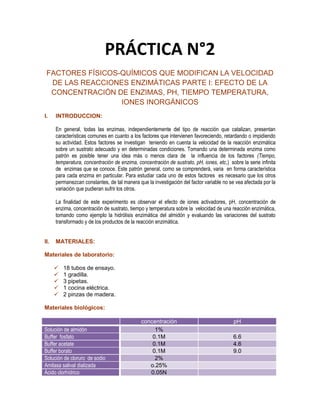 PRÁCTICA N°2
FACTORES FÍSICOS-QUÍMICOS QUE MODIFICAN LA VELOCIDAD
DE LAS REACCIONES ENZIMÁTICAS PARTE I: EFECTO DE LA
CONCENTRACIÓN DE ENZIMAS, PH, TIEMPO TEMPERATURA,
IONES INORGÁNICOS
I.

INTRODUCCION:
En general, todas las enzimas, independientemente del tipo de reacción que catalizan, presentan
características comunes en cuanto a los factores que intervienen favoreciendo, retardando o impidiendo
su actividad. Estos factores se investigan teniendo en cuenta la velocidad de la reacción enzimática
sobre un sustrato adecuado y en determinadas condiciones. Tomando una determinada enzima como
patrón es posible tener una idea más o menos clara de la influencia de los factores (Tiempo,
temperatura, concentración de enzima, concentración de sustrato, pH, iones, etc,) sobre la serie infinita
de enzimas que se conoce. Este patrón general, como se comprenderá, varia en forma característica
para cada enzima en particular. Para estudiar cada uno de estos factores es necesario que los otros
permanezcan constantes, de tal manera que la investigación del factor variable no se vea afectada por la
variación que pudieran sufrir los otros.
La finalidad de este experimento es observar el efecto de iones activadores, pH, concentración de
enzima, concentración de sustrato, tiempo y temperatura sobre la velocidad de una reacción enzimática,
tomando como ejemplo la hidrólisis enzimática del almidón y evaluando las variaciones del sustrato
transformado y de los productos de la reacción enzimática.

II.

MATERIALES:

Materiales de laboratorio:






18 tubos de ensayo.
1 gradilla.
3 pipetas.
1 cocina eléctrica.
2 pinzas de madera.

Materiales biológicos:

Solución de almidón
Buffer fosfato
Buffer acetate
Buffer borato
Solución de cloruro de sodio
Amilasa salival dializada
Ácido clorhídrico

concentración
1%
0.1M
0.1M
0.1M
2%
o.25%
0.05N

pH
6.6
4.6
9.0

 