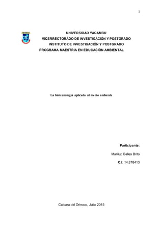 1
UNIVERSIDAD YACAMBU
VICERRECTORADO DE INVESTIGACIÓN Y POSTGRADO
INSTITUTO DE INVESTIGACIÓN Y POSTGRADO
PROGRAMA MAESTRIA EN EDUCACIÓN AMBIENTAL
La biotecnología aplicada al medio ambiente
Participante:
Mariluz Calles Brito
C.I: 14.878413
Caicara del Orinoco, Julio 2015
 