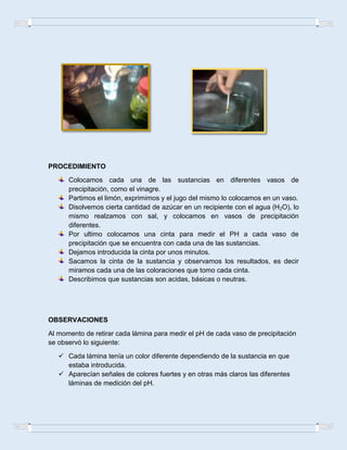 PROCEDIMIENTO
Colocamos cada una de las sustancias en diferentes vasos de
precipitación, como el vinagre.
Partimos el limón, exprimimos y el jugo del mismo lo colocamos en un vaso.
Disolvemos cierta cantidad de azúcar en un recipiente con el agua (H2O), lo
mismo realzamos con sal, y colocamos en vasos de precipitación
diferentes.
Por ultimo colocamos una cinta para medir el PH a cada vaso de
precipitación que se encuentra con cada una de las sustancias.
Dejamos introducida la cinta por unos minutos.
Sacamos la cinta de la sustancia y observamos los resultados, es decir
miramos cada una de las coloraciones que tomo cada cinta.
Describimos que sustancias son acidas, básicas o neutras.
OBSERVACIONES
Al momento de retirar cada lámina para medir el pH de cada vaso de precipitación
se observó lo siguiente:
 Cada lámina tenía un color diferente dependiendo de la sustancia en que
estaba introducida.
 Aparecían señales de colores fuertes y en otras más claros las diferentes
láminas de medición del pH.
 