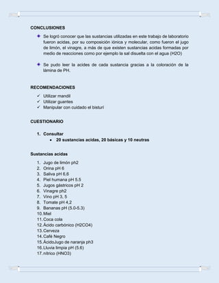 CONCLUSIONES
Se logró conocer que las sustancias utilizadas en este trabajo de laboratorio
fueron acidas, por su composición iónica y molecular, como fueron el jugo
de limón, el vinagre, a más de que existen sustancias acidas formadas por
medio de reacciones como por ejemplo la sal disuelta con el agua (H2O)
Se pudo leer la acides de cada sustancia gracias a la coloración de la
lámina de PH.
RECOMENDACIONES
 Utilizar mandil
 Utilizar guantes
 Manipular con cuidado el bisturí
CUESTIONARIO
1. Consultar
20 sustancias acidas, 20 básicas y 10 neutras
Sustancias acidas
1. Jugo de limón ph2
2. Orina pH 6
3. Saliva pH 6,6
4. Piel humana pH 5.5
5. Jugos gástricos pH 2
6. Vinagre ph2
7. Vino pH 3, 5
8. Tomate pH 4,2
9. Bananas pH (5.0-5.3)
10.Miel
11.Coca cola
12.Ácido carbónico (H2CO4)
13.Cerveza
14.Café Negro
15.ÁcidoJugo de naranja ph3
16.Lluvia limpia pH (5.6)
17.nítrico (HNO3)
 