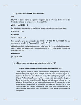 2. ¿Cómo calcular el PH manualmente?
Así:
El pOH se define como el logaritmo negativo de la actividad de los iones de
hidróxido. Esto es, la concentración de iones OH-:
pOH = − log10.[OH − ]
En soluciones acuosas, los iones OH- de provienen de la disociación del agua:
H2O ↔ H+ + OH-
O también,
2H2O ↔ H3O+ + OH-
Por ejemplo, una concentración de [OH-] = 1×10-7 M (0,0000001 M) es
simplemente un pOH de 7 ya que:pOH = -log[10-7] = 7
Al igual que el pH, típicamente tiene un valor entre 0 y 14 en disolución acuosa,
siendo ácidas las disoluciones con pOH mayores a 7, y básicas las que tienen
pOH menores a 7.
Por lo tanto,
pH + pOH = 14
3. ¿Cómo hacer una sustancia natural que mida el PH?
Preparación de tiras de papel de col roja para medir pH.
Corta algunas hojas de papel poroso blanco o tarjetas en rectángulos y
déjelas remojar en el jugo de la col roja para que así lo absorban (figura 6).
Después de aproximadamente media hora, retira las tarjetas y déjalas secar
(Figura 7). Para hacerlo más rápido, puedes secar con secador de pelo.
Cortar en tiras las hojas (figura 8). Guarda tus tarjetas de col roja que no
utilizaras de inmediato: te van a durar algunos meses. Si los guardas en un
sobre cerrado para reducir su oxidación, durarán más tiempo. Pon el jugo
que queda en una botella. Después de unos días, este jugo se degrada y
hay que tirarlo a la basura. Para mantener por más tiempo, guárdalo en el
refrigerador
 