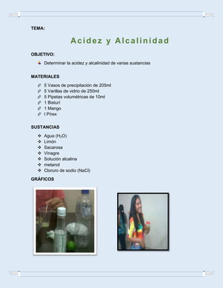 TEMA:
OBJETIVO:
Determinar la acidez y alcalinidad de varias sustancias
MATERIALES
 5 Vasos de precipitación de 205ml
 5 Varillas de vidrio de 250ml
 5 Pipetas volumétricas de 10ml
 1 Bisturí
 1 Mango
 I Pírex
SUSTANCIAS
 Agua (H2O)
 Limón
 Sacarosa
 Vinagre
 Solución alcalina
 metanol
 Cloruro de sodio (NaCl)
GRÁFICOS
Acidez y Alcalinidad
 