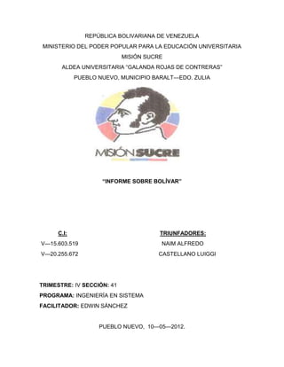 REPÚBLICA BOLIVARIANA DE VENEZUELA
 MINISTERIO DEL PODER POPULAR PARA LA EDUCACIÓN UNIVERSITARIA
                            MISIÓN SUCRE
       ALDEA UNIVERSITARIA “GALANDA ROJAS DE CONTRERAS”
             PUEBLO NUEVO, MUNICIPIO BARALT—EDO. ZULIA




                     “INFORME SOBRE BOLÍVAR”




      C.I:                             TRIUNFADORES:
V—15.603.519                           NAIM ALFREDO
V—20.255.672                          CASTELLANO LUIGGI




TRIMESTRE: IV SECCIÓN: 41
PROGRAMA: INGENIERÍA EN SISTEMA
FACILITADOR: EDWIN SÁNCHEZ


                    PUEBLO NUEVO, 10—05—2012.
 