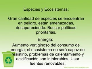Especies y Ecosistemas : Gran cantidad de especies se encuentran en peligro, están amenazadas, desapareciendo. Buscar políticas prioritarias. Energía :  Aumento vertiginoso del consumo de energía; el ecosistema no será capaz de resistirlo, problemas de calentamiento y acidificación son intolerables. Usar fuentes renovables. 
