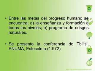 Entre las metas del progreso humano se encuentra; a) la enseñanza y formación a todos los niveles; b) programa de riesgos naturales. Se presento la conferencia de Tbilisi, PNUMA, Estocolmo (1.972) 