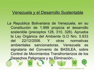 Venezuela y el Desarrollo Sustentable La Republica Bolivariana de Venezuela, en su Constitución de 1.999 propicia el desarrollo sostenible (preceptos 128, 310, 326). Aprueba la Ley Orgánica del Ambiente G.O Nro. 5.833 del 22/12/2006. Y otras normativas ambientales sancionadoras. Venezuela es signataria del Convenio de BASILEA, sobre Control de Movimientos Transfronterizos de los Desechos Peligrosos y su Eliminación. 