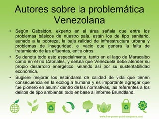 Autores sobre la problemática Venezolana Según Gabaldon, experto en el área señala que entre los problemas básicos de nuestro país, están los de tipo sanitario, aunado a la pobreza, la baja calidad de infraestructura urbana y problemas de inseguridad, el vacio que genera la falta de tratamiento de las efluentes, entre otros. Se denota todo esto especialmente, tanto en el lago de Maracaibo como en el rio Cabriales, y señala que Venezuela debe atender su propio desarrollo energético, velando así por su sustentabilidad económica. Sugiere mejorar los estándares de calidad de vida que tienen consecuencia en la ecología humana y es importante agregar que fue pionero en asumir dentro de las normativas, las referentes a los delitos de tipo ambiental todo en base al informe Brundtland. 