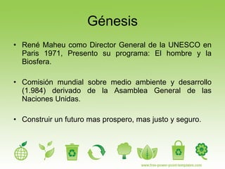 Génesis René Maheu como Director General de la UNESCO en Paris 1971, Presento su programa: El hombre y la Biosfera. Comisión mundial sobre medio ambiente y desarrollo (1.984) derivado de la Asamblea General de las Naciones Unidas. Construir un futuro mas prospero, mas justo y seguro. 