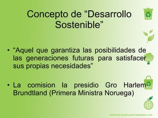 Concepto de “Desarrollo Sostenible” “ Aquel que garantiza las posibilidades de las generaciones futuras para satisfacer sus propias necesidades” La comision la presidio Gro Harlem Brundtland (Primera Ministra Noruega) 