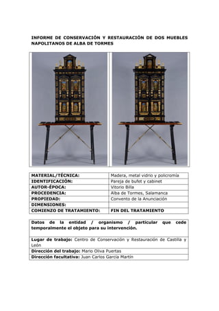 INFORME DE CONSERVACIÓN Y RESTAURACIÓN DE DOS MUEBLES
NAPOLITANOS DE ALBA DE TORMES
MATERIAL/TÉCNICA: Madera, metal vidrio y policromía
IDENTIFICACIÓN: Pareja de bufet y cabinet
AUTOR-ÉPOCA: Vitorio Billa
PROCEDENCIA: Alba de Tormes, Salamanca
PROPIEDAD: Convento de la Anunciación
DIMENSIONES:
COMIENZO DE TRATAMIENTO: FIN DEL TRATAMIENTO
Datos de la entidad / organismo / particular que cede
temporalmente el objeto para su intervención.
Lugar de trabajo: Centro de Conservación y Restauración de Castilla y
León
Dirección del trabajo: Mario Oliva Puertas
Dirección facultativa: Juan Carlos García Martín
 