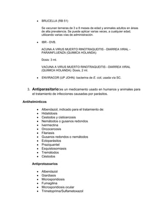 BRUCELLA (RB 51)

           Se vacunan terneras de 3 a 8 meses de edad y animales adultos en áreas
           de alta prevalencia. Se puede aplicar varias veces, a cualquier edad,
           utilizando varias vías de administración.

           IBR - DVB.

           ACUNA A VIRUS MUERTO RINOTRAQUEITIS - DIARREA VIRAL -
           PARAINFLUENZA (QUIMICA HOLANDA):

           Dosis: 3 ml.

           VACUNA A VIRUS MUERTO RINOTRAQUEITIS - DIARREA VIRAL
           (QUIMICA HOLANDA): Dosis, 2 ml.

           ENVIRACOR (UP JOHN): bacterina de E. coli, usada vía SC.


   3. Antiparasitario:es un medicamento usado en humanos y animales para
      el tratamiento de infecciones causadas por parásitos.

Antihelmínticos

           Albendazol, indicado para el tratamiento de:
           Hidatidosis
           Cestodos y cisticercosis
           Nemátodos o gusanos redondos
           Ivermectina
           Oncocercosis
           Filariasis
           Gusanos redondos o nemátodos
           Ectoparásitos
           Praziquantel
           Esquistosomiasis
           Tremátodos
           Céstodos

     Antiprotozoarios

           Albendazol
           Giardiasis
           Microsporidiosis
           Fumagilina
           Microsporidiosis ocular
           Trimetoprima/Sulfametoxazol
 