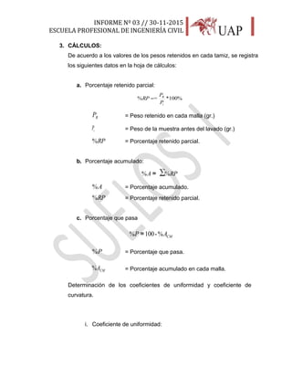 INFORME Nº 03 // 30-11-2015
ESCUELA PROFESIONAL DE INGENIERÍA CIVIL
18
3. CÁLCULOS:
De acuerdo a los valores de los pesos retenidos en cada tamiz, se registra
los siguientes datos en la hoja de cálculos:
a. Porcentaje retenido parcial:
%100*=%
i
R
P
P
RP 
RP = Peso retenido en cada malla (gr.)
iP = Peso de la muestra antes del lavado (gr.)
RP% = Porcentaje retenido parcial.
b. Porcentaje acumulado:
∑%=% RPA =
A% = Porcentaje acumulado.
RP% = Porcentaje retenido parcial.
c. Porcentaje que pasa
CMAP %-100=% =
P% = Porcentaje que pasa.
CMA% = Porcentaje acumulado en cada malla.
Determinación de los coeficientes de uniformidad y coeficiente de
curvatura.
i. Coeficiente de uniformidad:
 