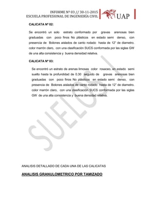 INFORME Nº 03 // 30-11-2015
ESCUELA PROFESIONAL DE INGENIERÍA CIVIL
23
CALICATA Nº 02:
Se encontró un solo estrato conformado por gravas arenosas bien
graduadas con poco finos No plásticos en estado semi denso, con
presencia de Bolones aislados de canto rodado hasta de 12” de diametro.
color marrón claro, con una clasificación SUCS conformada por las siglas GW
de una alta consistencia y buena densidad relativa.
CALICATA Nº 03:
Se encontró un estrato de arenas limosas color rosaceo, en estado semi
suelto hasta la profundidad de 0.30 seguido de gravas arenosas bien
graduadas con poco finos No plásticos en estado semi denso, con
presencia de Bolones aislados de canto rodado hasta de 12” de diametro.
color marrón claro, con una clasificación SUCS conformada por las siglas
GW de una alta consistencia y buena densidad relativa.
ANALISIS DETALLADO DE CADA UNA DE LAS CALICATAS
ANALISIS GRANULOMETRICO POR TAMIZADO
 