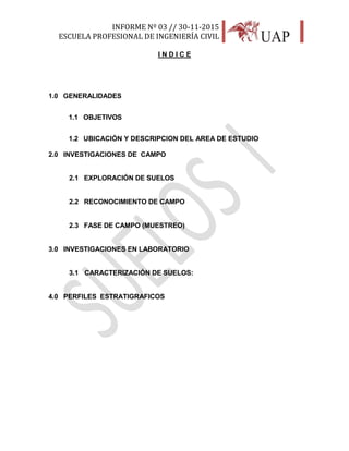 INFORME Nº 03 // 30-11-2015
ESCUELA PROFESIONAL DE INGENIERÍA CIVIL
3
I N D I C E
1.0 GENERALIDADES
1.1 OBJETIVOS
1.2 UBICACIÓN Y DESCRIPCION DEL AREA DE ESTUDIO
2.0 INVESTIGACIONES DE CAMPO
2.1 EXPLORACIÓN DE SUELOS
2.2 RECONOCIMIENTO DE CAMPO
2.3 FASE DE CAMPO (MUESTREO)
3.0 INVESTIGACIONES EN LABORATORIO
3.1 CARACTERIZACIÓN DE SUELOS:
4.0 PERFILES ESTRATIGRAFICOS
 