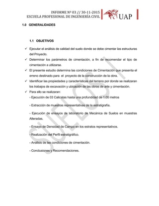 INFORME Nº 03 // 30-11-2015
ESCUELA PROFESIONAL DE INGENIERÍA CIVIL
6
1.0 GENERALIDADES
1.1 OBJETIVOS
 Ejecutar el análisis de calidad del suelo donde se debe cimentar las estructuras
del Proyecto.
 Determinar los parámetros de cimentación, a fin de recomendar el tipo de
cimentación a utilizarse.
 El presente estudio determina las condiciones de Cimentación que presenta el
erreno destinado para el proyecto de la construcción de la obra.
 Identificar las propiedades y características del terreno por donde se realizaran
los trabajos de excavación y ubicación de las obras de arte y cimentación.
 Para ello se realizaran:
- Ejecución de 03 Calicatas hasta una profundidad de 1.00 metros
- Extracción de muestras representativas de la estratigrafía.
- Ejecución de ensayos de laboratorio de Mecánica de Suelos en muestras
Alteradas.
- Ensayo de Densidad de Campo en los estratos representativos.
- Realización del Perfil estratigráfico.
- Análisis de las condiciones de cimentación.
- Conclusiones y Recomendaciones.
 