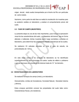 INFORME Nº 03 // 30-11-2015
ESCUELA PROFESIONAL DE INGENIERÍA CIVIL
8
origen aluvial, siedo suelos transportados por el lecho de Río con partículas
de canto rodado.
Asimismo, como parte de esta fase se realizó la recolección de muestras para
su posterior análisis en laboratorio y analizar el comportamiento previo del
suelo.
2.3 FASE DE CAMPO (MUESTREO)
La presente etapa es una de las más importantes, pues incluye la apreciación
visual de las características del suelo, y el muestreo del terreno, sea en forma
alterada o inalterada; dichas muestras serán luego sometidas a pruebas en
laboratorio, para determinar las propiedades físicas y mecánicas de los suelos.
Se realizaron 03 calicatas ubicadas en toda el area de estudio, de
profundidades de 1.00 m.
En esta etapa previa a los ensayos de laboratorio se ha identificado
superficialmente 02 tipos principales de suelos: suelos de relleno o préstamo
y gravas arenosas con prersencia de bolones hasta de 12 “ de diametro.
3.0 INVESTIGACIONES EN LABORATORIO
Se realizaron ensayos de campo (insitu) y en laboratorio:
Granulometria, Limites de Consistencia, Humedad Natural, Densidad máxima
y Mínima,
Estos ensayos permitirán conocer las propiedades del suelo tales como:
Caracteristicas físicas y de resistencia.
 