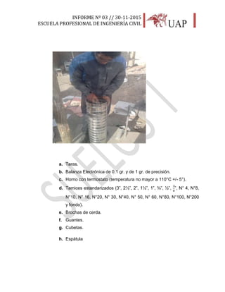 INFORME Nº 03 // 30-11-2015
ESCUELA PROFESIONAL DE INGENIERÍA CIVIL
10
a. Taras.
b. Balanza Electrónica de 0.1 gr. y de 1 gr. de precisión.
c. Horno con termostato (temperatura no mayor a 110°C +/- 5°).
d. Tamices estandarizados (3”, 2½”, 2”, 1½”, 1”, ¾”, ½”,
3
8
”, N° 4, N°8,
N°10, N° 16, N°20, N° 30, N°40, N° 50, N° 60, N°80, N°100, N°200
y fondo).
e. Brochas de cerda.
f. Guantes.
g. Cubetas.
h. Espátula
 