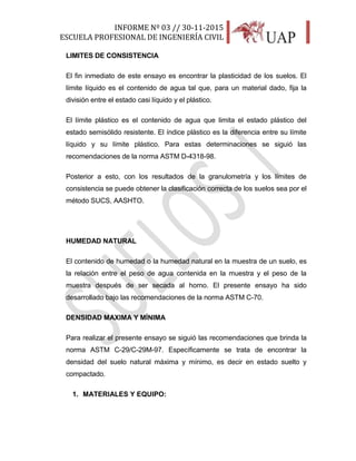 INFORME Nº 03 // 30-11-2015
ESCUELA PROFESIONAL DE INGENIERÍA CIVIL
11
LIMITES DE CONSISTENCIA
El fin inmediato de este ensayo es encontrar la plasticidad de los suelos. El
límite líquido es el contenido de agua tal que, para un material dado, fija la
división entre el estado casi líquido y el plástico.
El límite plástico es el contenido de agua que limita el estado plástico del
estado semisólido resistente. El índice plástico es la diferencia entre su límite
líquido y su límite plástico. Para estas determinaciones se siguió las
recomendaciones de la norma ASTM D-4318-98.
Posterior a esto, con los resultados de la granulometría y los límites de
consistencia se puede obtener la clasificación correcta de los suelos sea por el
método SUCS, AASHTO.
HUMEDAD NATURAL
El contenido de humedad o la humedad natural en la muestra de un suelo, es
la relación entre el peso de agua contenida en la muestra y el peso de la
muestra después de ser secada al horno. El presente ensayo ha sido
desarrollado bajo las recomendaciones de la norma ASTM C-70.
DENSIDAD MAXIMA Y MÍNIMA
Para realizar el presente ensayo se siguió las recomendaciones que brinda la
norma ASTM C-29/C-29M-97. Específicamente se trata de encontrar la
densidad del suelo natural máxima y mínimo, es decir en estado suelto y
compactado.
1. MATERIALES Y EQUIPO:
 