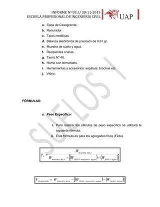 INFORME Nº 03 // 30-11-2015
ESCUELA PROFESIONAL DE INGENIERÍA CIVIL
12
a. Copa de Casagrande.
b. Ranurador.
c. Taras metálicas.
d. Balanza electrónica de precisión de 0.01 gr.
e. Muestra de suelo y agua.
f. Recipientes o taras.
g. Tamiz Nº 40.
h. Horno con termostato.
i. Herramientas y accesorios: espátula, brochas etc.
j. Vidrio.
FÓRMULAS:
a. Peso Específico:
i. Para realizar los cálculos de peso específico se utilizará la
siguiente fórmula.
ii. Esta fórmula es para los agregados finos (Fiola).
    aguafiolaaguamuestrafiolaamuestra
amuestra
s
WWW
W
 

sec
sec

    aguafiolaaguamuestrafiolaamuestradesplazado
WWWV 
 sec
 