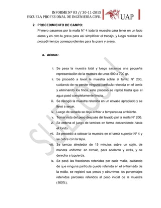 INFORME Nº 03 // 30-11-2015
ESCUELA PROFESIONAL DE INGENIERÍA CIVIL
16
2. PROCEDIMIENTO DE CAMPO:
Primero pasamos por la malla N° 4 toda la muestra para tener en un lado
arena y en otro la grava para así simplificar el trabajo, y luego realizar los
procedimientos correspondientes para la grava y arena.
a. Arenas:
i. Se pesa la muestra total y luego sacamos una pequeña
representación de la muestra de unos 500 a 700 gr.
ii. Se procedió a lavar la muestra sobre el tamiz N° 200,
cuidando de no perder ninguna partícula retenida en el tamiz
y eliminando los finos, este proceso se repitió hasta que el
agua pasó completamente limpia.
iii. Se recogió la muestra retenida en un envase apropiado y se
llevó a secar.
iv. Luego de secada se deja enfriar a temperatura ambiente.
v. Tomar nota del peso después del lavado por la malla N° 200.
vi. Se ordena el juego de tamices en forma descendente hasta
el fondo.
vii. Se procedió a colocar la muestra en el tamiz superior Nº 4 y
se cubre con la tapa.
viii. Se tamiza alrededor de 15 minutos sobre un cojín, de
manera uniforme: en círculo, para adelante y atrás, y de
derecha a izquierda.
ix. Se pesó las fracciones retenidas por cada malla, cuidando
de que ninguna partícula quede retenida en el entramado de
la malla, se registró sus pesos y obtuvimos los porcentajes
retenidos parciales referidos al peso inicial de la muestra
(100%).
 