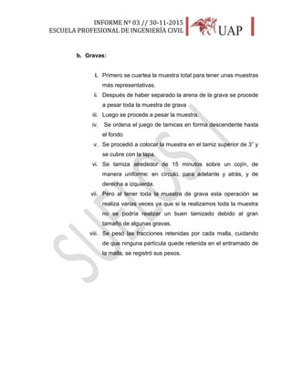 INFORME Nº 03 // 30-11-2015
ESCUELA PROFESIONAL DE INGENIERÍA CIVIL
17
b. Gravas:
i. Primero se cuartea la muestra total para tener unas muestras
más representativas.
ii. Después de haber separado la arena de la grava se procede
a pesar toda la muestra de grava
iii. Luego se procede a pesar la muestra.
iv. Se ordena el juego de tamices en forma descendente hasta
el fondo
v. Se procedió a colocar la muestra en el tamiz superior de 3” y
se cubre con la tapa.
vi. Se tamiza alrededor de 15 minutos sobre un cojín, de
manera uniforme: en círculo, para adelante y atrás, y de
derecha a izquierda.
vii. Pero al tener toda la muestra de grava esta operación se
realiza varias veces ya que si la realizamos toda la muestra
no se podría realizar un buen tamizado debido al gran
tamaño de algunas gravas.
viii. Se pesó las fracciones retenidas por cada malla, cuidando
de que ninguna partícula quede retenida en el entramado de
la malla, se registró sus pesos.
 