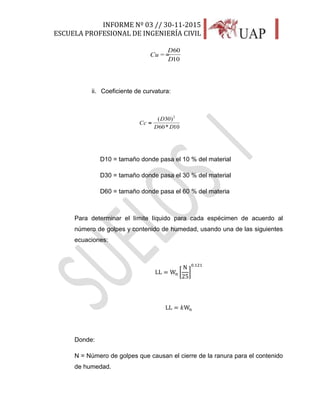 INFORME Nº 03 // 30-11-2015
ESCUELA PROFESIONAL DE INGENIERÍA CIVIL
19
10
60
=
D
D
Cu =
ii. Coeficiente de curvatura:
10*60
)30(
=
2
DD
D
Cc =
D10 = tamaño donde pasa el 10 % del material
D30 = tamaño donde pasa el 30 % del material
D60 = tamaño donde pasa el 60 % del materia
Para determinar el límite líquido para cada espécimen de acuerdo al
número de golpes y contenido de humedad, usando una de las siguientes
ecuaciones:
LL = Wn [
N
25
]
0.121
LL = 𝑘Wn
Donde:
N = Número de golpes que causan el cierre de la ranura para el contenido
de humedad.
 