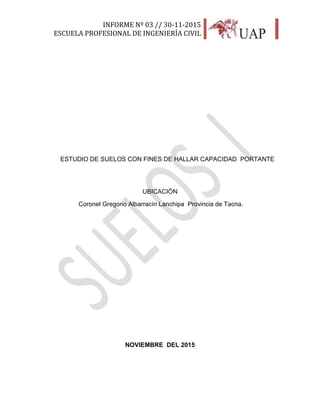 INFORME Nº 03 // 30-11-2015
ESCUELA PROFESIONAL DE INGENIERÍA CIVIL
2
ESTUDIO DE SUELOS CON FINES DE HALLAR CAPACIDAD PORTANTE
UBICACIÓN
Coronel Gregorio Albarracín Lanchipa Provincia de Tacna.
NOVIEMBRE DEL 2015
 