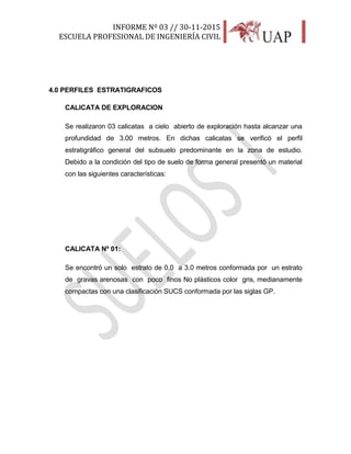 INFORME Nº 03 // 30-11-2015
ESCUELA PROFESIONAL DE INGENIERÍA CIVIL
22
4.0 PERFILES ESTRATIGRAFICOS
CALICATA DE EXPLORACION
Se realizaron 03 calicatas a cielo abierto de exploración hasta alcanzar una
profundidad de 3.00 metros. En dichas calicatas se verificó el perfil
estratigráfico general del subsuelo predominante en la zona de estudio.
Debido a la condición del tipo de suelo de forma general presentó un material
con las siguientes características:
CALICATA Nº 01:
Se encontró un solo estrato de 0.0 a 3.0 metros conformada por un estrato
de gravas arenosas con poco finos No plásticos color gris, medianamente
compactas con una clasificación SUCS conformada por las siglas GP.
 