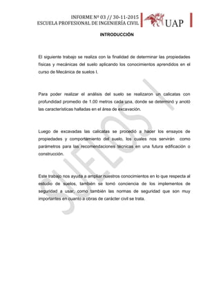INFORME Nº 03 // 30-11-2015
ESCUELA PROFESIONAL DE INGENIERÍA CIVIL
5
INTRODUCCIÓN
El siguiente trabajo se realiza con la finalidad de determinar las propiedades
físicas y mecánicas del suelo aplicando los conocimientos aprendidos en el
curso de Mecánica de suelos I.
Para poder realizar el análisis del suelo se realizaron un calicatas con
profundidad promedio de 1.00 metros cada una, donde se determinó y anotó
las características halladas en el área de excavación.
Luego de excavadas las calicatas se procedió a hacer los ensayos de
propiedades y comportamiento del suelo, los cuales nos servirán como
parámetros para las recomendaciones técnicas en una futura edificación o
construcción.
Este trabajo nos ayuda a ampliar nuestros conocimientos en lo que respecta al
estudio de suelos, también se tomó conciencia de los implementos de
seguridad a usar, como también las normas de seguridad que son muy
importantes en cuanto a obras de carácter civil se trata.
 