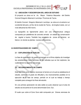 INFORME Nº 03 // 30-11-2015
ESCUELA PROFESIONAL DE INGENIERÍA CIVIL
7
1.2 UBICACIÓN Y DESCRIPCION DEL AREA DE ESTUDIO
El proyecto se ubica en la Av. Mayor Federico Mazuelos del Distrito
Coronel Gregorio Albarracín Lanchipa Provincia de Tacna.
El distrito Coronel Gregorio Albarracín Lanchipa se ubica en el extremo sur
occidental del país y al Sur de la ciudad de Tacna, de longitud oeste, con un
nivel altitudinal de 450 msnm.
La topografía es ligeramente plana con una infraestructura antigua
compuesta por pabellones de concreto armado en estado de conservación
de regular a bueno. También hay presencia de zonas de terrenos en
blanco en donde se plantea nuevas edificaciones.
2.0 INVESTIGACIONES DE CAMPO
2.1 EXPLORACIÓN DE SUELOS
La fase de exploración de suelos enmarcado en el firme objetivo de investigar
las caracteristicas fisico quÍmicas de las calicatas que se han exploraro, las
cuales tienen la siguiente secuencia:
2.2 RECONOCIMIENTO DE CAMPO
Esta fase tuvo como objetivo reconocer el terreno en el cual se establecería el
estudio, asimismo el grado de dificultad y los inconvenientes posibles en la
ejecución de la fase de campo, período en el cual se trabajó a tiempo
completo para conseguir los fines del estudio.
En una primera apreciación de esta salida se pudo observar que el area de
estudio se encuentra en la zona denominada Cono Sur.
El suelo que cubre el Cono Sure está compuesto por Gravas arenosas de
 
