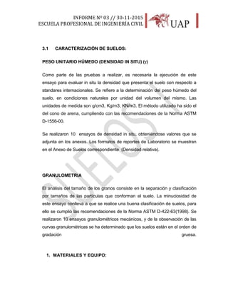 INFORME Nº 03 // 30-11-2015
ESCUELA PROFESIONAL DE INGENIERÍA CIVIL
9
3.1 CARACTERIZACIÓN DE SUELOS:
PESO UNITARIO HÚMEDO (DENSIDAD IN SITU) ()
Como parte de las pruebas a realizar, es necesaria la ejecución de este
ensayo para evaluar in situ la densidad que presenta el suelo con respecto a
standares internacionales. Se refiere a la determinación del peso húmedo del
suelo, en condiciones naturales por unidad del volumen del mismo. Las
unidades de medida son g/cm3, Kg/m3, KN/m3. El método utilizado ha sido el
del cono de arena, cumpliendo con las recomendaciones de la Norma ASTM
D-1556-00.
Se realizaron 10 ensayos de densidad in situ, obteniéndose valores que se
adjunta en los anexos. Los formatos de reportes de Laboratorio se muestran
en el Anexo de Suelos correspondiente (Densidad relativa).
GRANULOMETRIA
El análisis del tamaño de los granos consiste en la separación y clasificación
por tamaños de las partículas que conforman el suelo. La minuciosidad de
este ensayo conlleva a que se realice una buena clasificación de suelos, para
ello se cumplió las recomendaciones de la Norma ASTM D-422-63(1998). Se
realizaron 10 ensayos granulométricos mecánicos, y de la observación de las
curvas granulométricas se ha determinado que los suelos están en el orden de
gradación gruesa.
1. MATERIALES Y EQUIPO:
 