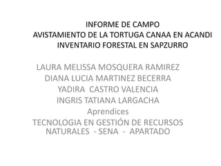 INFORME DE CAMPO 
AVISTAMIENTO DE LA TORTUGA CANAA EN ACANDI 
INVENTARIO FORESTAL EN SAPZURRO 
LAURA MELISSA MOSQUERA RAMIREZ 
DIANA LUCIA MARTINEZ BECERRA 
YADIRA CASTRO VALENCIA 
INGRIS TATIANA LARGACHA 
Aprendices 
TECNOLOGIA EN GESTIÓN DE RECURSOS 
NATURALES - SENA - APARTADO 
 