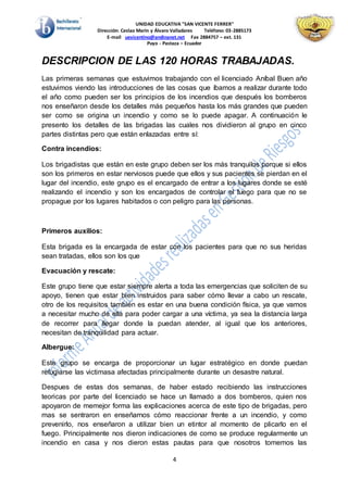 UNIDAD EDUCATIVA "SAN VICENTE FERRER"
Dirección: Ceslao Marín y Álvaro Valladares Teléfono: 03-2885173
E-mail uevicentino@andinanet.net Fax 2884757 – ext. 131
Puyo - Pastaza – Ecuador
4
DESCRIPCION DE LAS 120 HORAS TRABAJADAS.
Las primeras semanas que estuvimos trabajando con el licenciado Aníbal Buen año
estuvimos viendo las introducciones de las cosas que íbamos a realizar durante todo
el año como pueden ser los principios de los incendios que después los bomberos
nos enseñaron desde los detalles más pequeños hasta los más grandes que pueden
ser como se origina un incendio y como se lo puede apagar. A continuación le
presento los detalles de las brigadas las cuales nos dividieron al grupo en cinco
partes distintas pero que están enlazadas entre sí:
Contra incendios:
Los brigadistas que están en este grupo deben ser los más tranquilos porque si ellos
son los primeros en estar nerviosos puede que ellos y sus pacientes se pierdan en el
lugar del incendio, este grupo es el encargado de entrar a los lugares donde se esté
realizando el incendio y son los encargados de controlar el fuego para que no se
propague por los lugares habitados o con peligro para las personas.
Primeros auxilios:
Esta brigada es la encargada de estar con los pacientes para que no sus heridas
sean tratadas, ellos son los que
Evacuación y rescate:
Este grupo tiene que estar siempre alerta a toda las emergencias que soliciten de su
apoyo, tienen que estar bien instruidos para saber cómo llevar a cabo un rescate,
otro de los requisitos también es estar en una buena condición física, ya que vamos
a necesitar mucho de ella para poder cargar a una víctima, ya sea la distancia larga
de recorrer para llegar donde la puedan atender, al igual que los anteriores,
necesitan de tranquilidad para actuar.
Albergue:
Este grupo se encarga de proporcionar un lugar estratégico en donde puedan
refugiarse las victimasa afectadas principalmente durante un desastre natural.
Despues de estas dos semanas, de haber estado recibiendo las instrucciones
teoricas por parte del licenciado se hace un llamado a dos bomberos, quien nos
apoyaron de memejor forma las explicaciones acerca de este tipo de brigadas, pero
mas se sentraron en enseñarnos cómo reaccionar frente a un incendio, y como
prevenirlo, nos enseñaron a utilizar bien un etintor al momento de plicarlo en el
fuego. Principalmente nos dieron indicaciones de como se produce regularmente un
incendio en casa y nos dieron estas pautas para que nosotros tomemos las
 